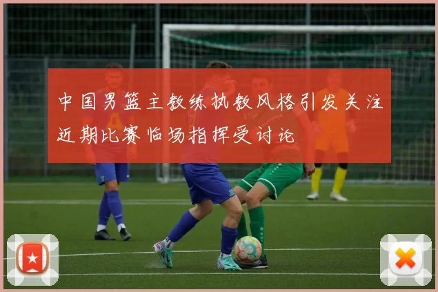 中国男篮主教练执教风格引发关注近期比赛临场指挥受讨论