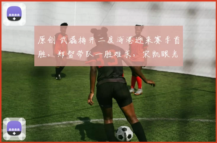 原创 武磊梅开二度海港迎来赛季首胜,郑智带队一胜难求,宋凯眼光不错