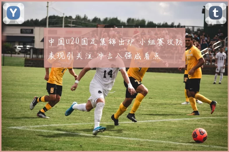 中国u20国足集锦出炉 小组赛攻防表现引关注 冲击八强成看点