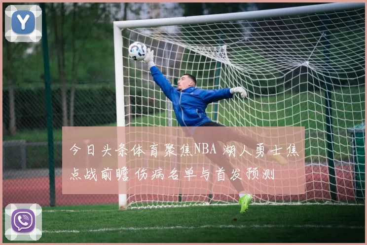 今日头条体育聚焦NBA 湖人勇士焦点战前瞻 伤病名单与首发预测
