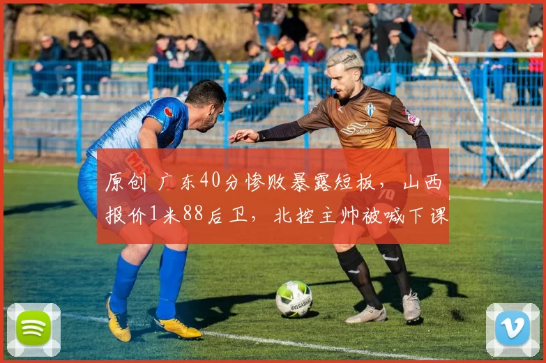 原创 广东40分惨败暴露短板，山西报价1米88后卫，北控主帅被喊下课，四川15连败