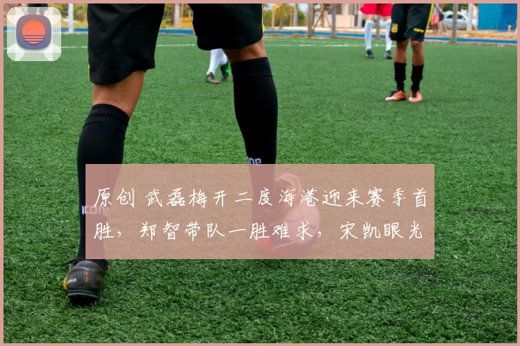 原创 武磊梅开二度海港迎来赛季首胜,郑智带队一胜难求,宋凯眼光不错