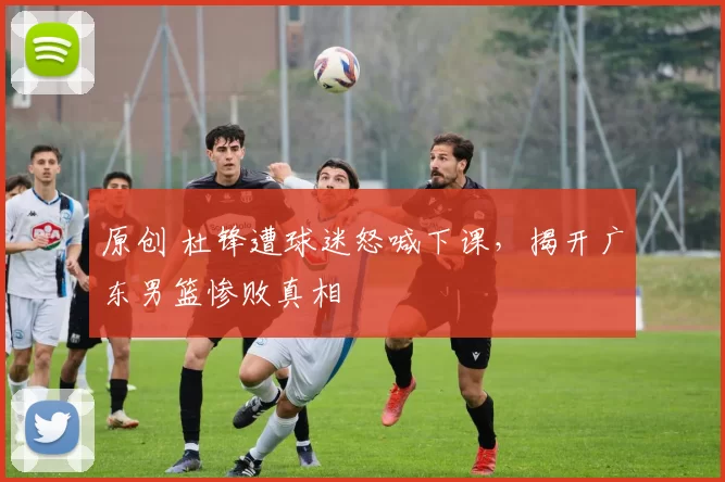 原创 杜锋遭球迷怒喊下课，揭开广东男篮惨败真相