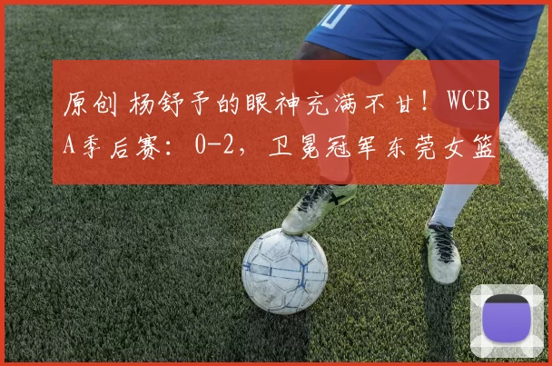 原创 杨舒予的眼神充满不甘！WCBA季后赛：0-2，卫冕冠军东莞女篮遗憾出局