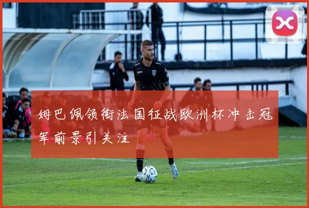 姆巴佩领衔法国征战欧洲杯冲击冠军前景引关注