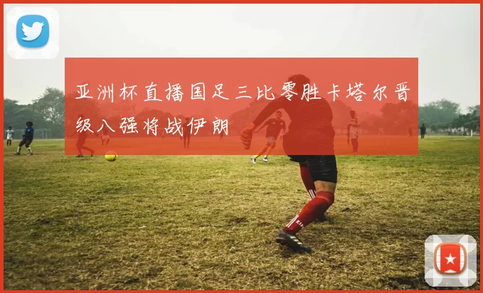 亚洲杯直播国足三比零胜卡塔尔晋级八强将战伊朗