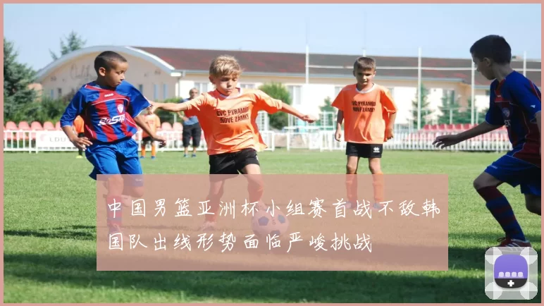 中国男篮亚洲杯小组赛首战不敌韩国队出线形势面临严峻挑战