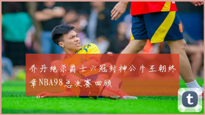 乔丹绝杀爵士六冠封神公牛王朝终章NBA98总决赛回顾