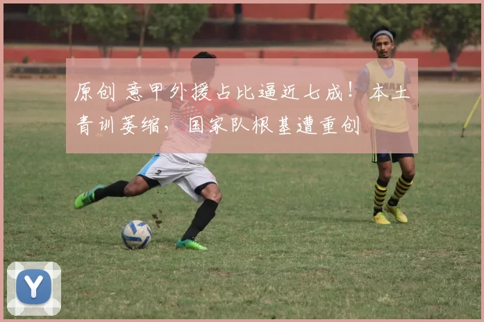 原创 意甲外援占比逼近七成！本土青训萎缩，国家队根基遭重创