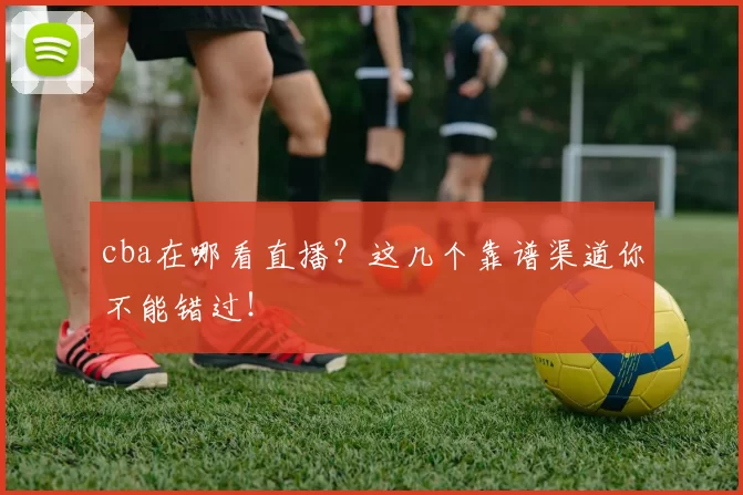 cba在哪看直播？这几个靠谱渠道你不能错过！