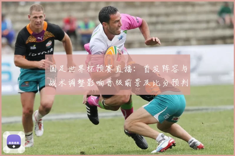 国足世界杯预赛直播：首发阵容与战术调整影响晋级前景及比分预判