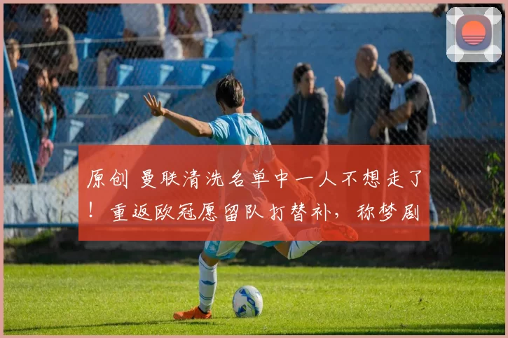 原创 曼联清洗名单中一人不想走了！重返欧冠愿留队打替补，称梦剧场与众不同