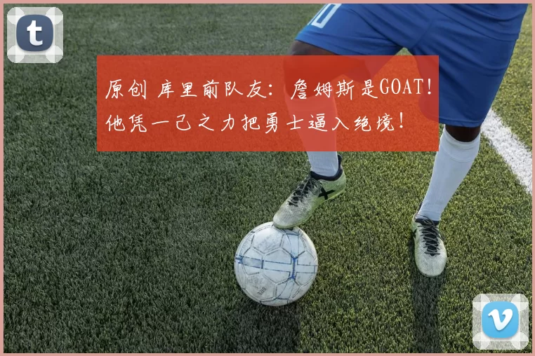 原创 库里前队友：詹姆斯是GOAT！他凭一己之力把勇士逼入绝境！