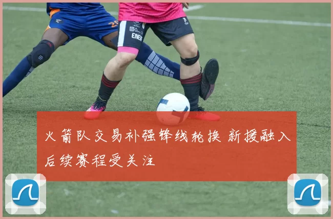 火箭队交易补强锋线轮换 新援融入后续赛程受关注