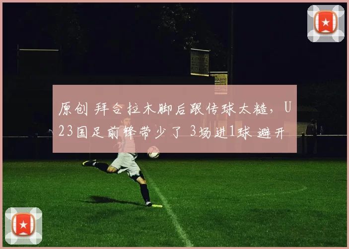 原创 拜合拉木脚后跟传球太糙，U23国足前锋带少了 3场进1球 避开老对手