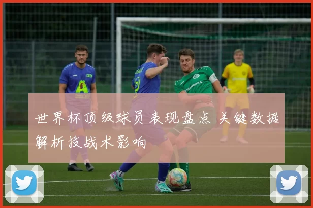 世界杯顶级球员表现盘点 关键数据解析技战术影响