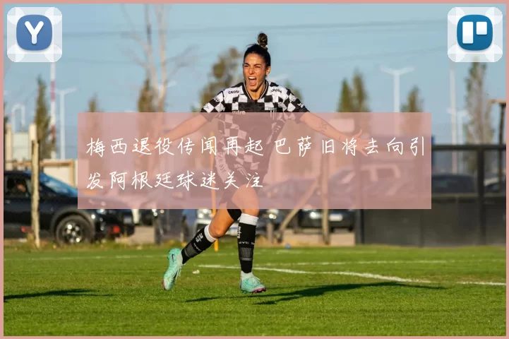 梅西退役传闻再起 巴萨旧将去向引发阿根廷球迷关注