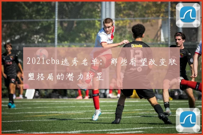 2021cba选秀名单：那些有望改变联盟格局的潜力新星