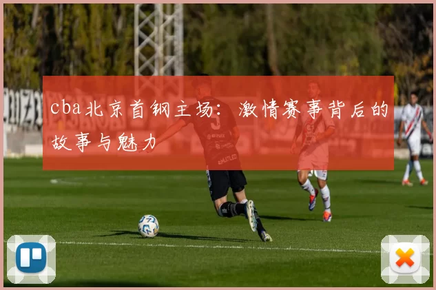 cba北京首钢主场：激情赛事背后的故事与魅力