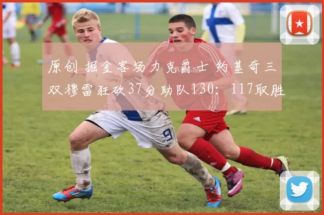 原创 掘金客场力克爵士 约基奇三双穆雷狂砍37分助队130：117取胜