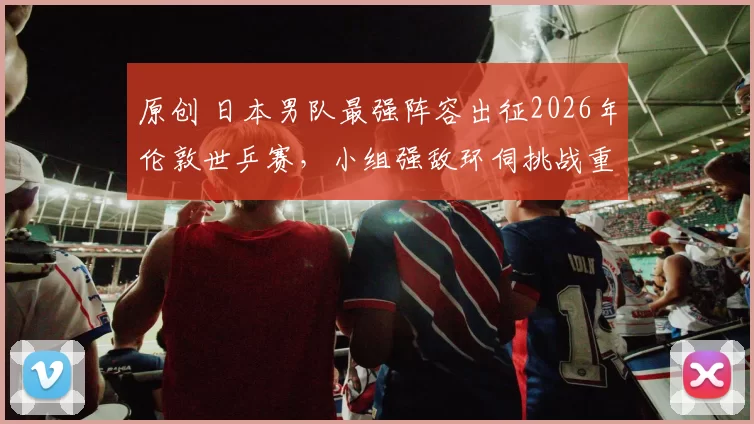原创 日本男队最强阵容出征2026年伦敦世乒赛，小组强敌环伺挑战重重