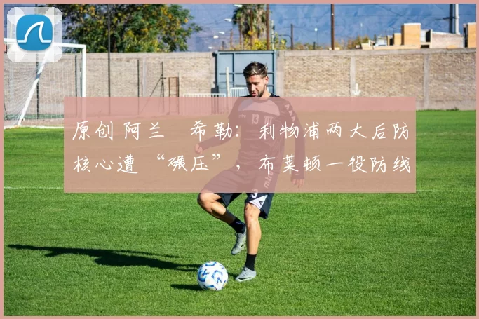 原创 阿兰・希勒：利物浦两大后防核心遭 “碾压”，布莱顿一役防线形同虚设