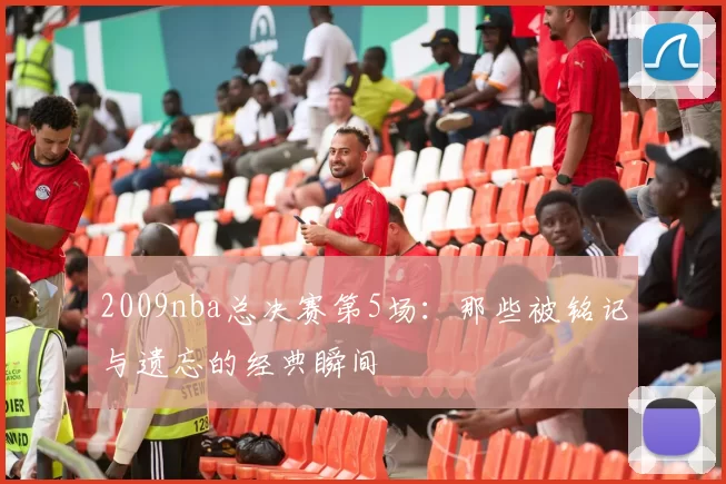 2009nba总决赛第5场：那些被铭记与遗忘的经典瞬间