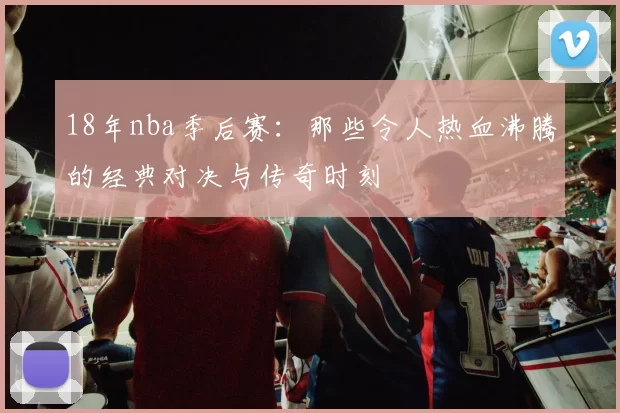 18年nba季后赛:那些令人热血沸腾的经典对决与传奇时刻