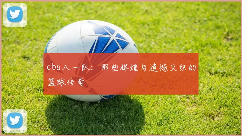 cba八一队：那些辉煌与遗憾交织的篮球传奇