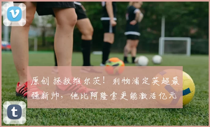 原创 拯救维尔茨！利物浦定英超最强新帅，他比阿隆索更能激活亿元先生