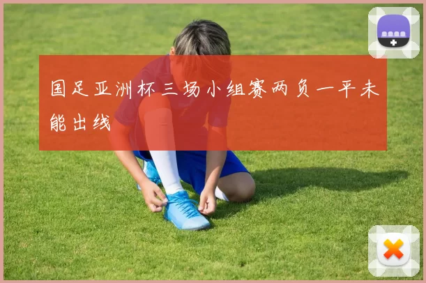 国足亚洲杯三场小组赛两负一平未能出线
