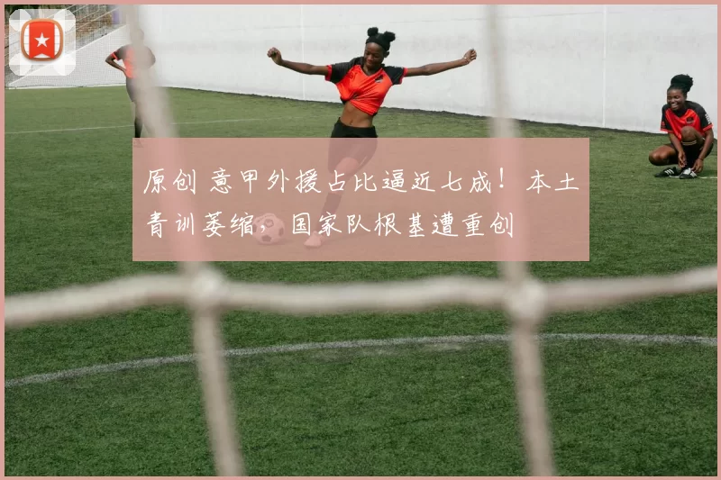 原创 意甲外援占比逼近七成！本土青训萎缩，国家队根基遭重创