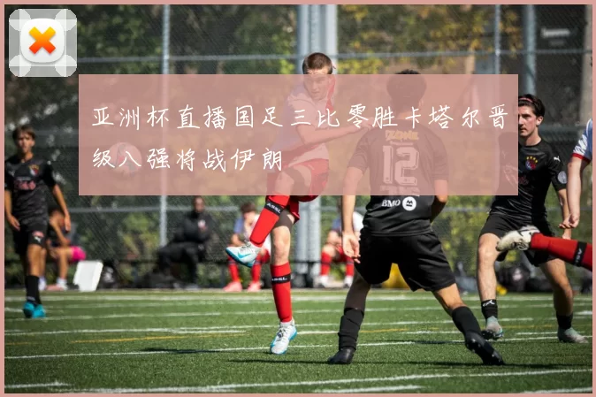 亚洲杯直播国足三比零胜卡塔尔晋级八强将战伊朗