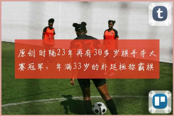 原创 时隔23年再有30多岁棋手夺大赛冠军，年满33岁的朴廷桓称霸棋仙战