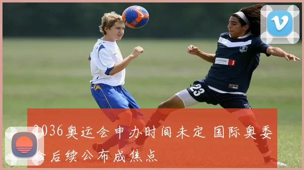 2036奥运会申办时间未定 国际奥委会后续公布成焦点