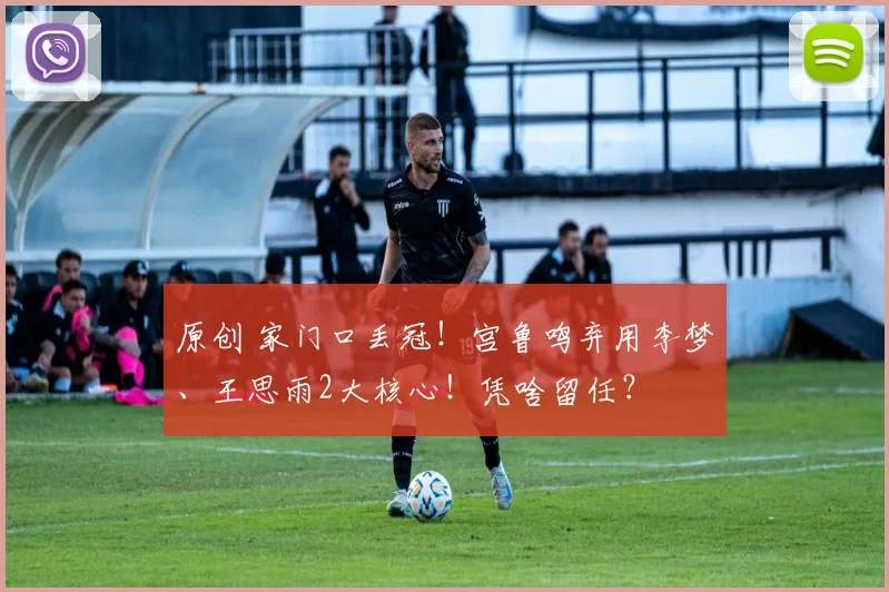 原创 家门口丢冠！宫鲁鸣弃用李梦、王思雨2大核心！凭啥留任？