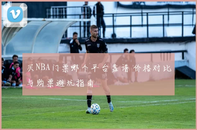 买NBA门票哪个平台靠谱 价格对比与购票避坑指南
