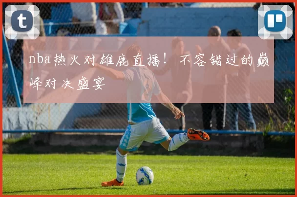 nba热火对雄鹿直播！不容错过的巅峰对决盛宴