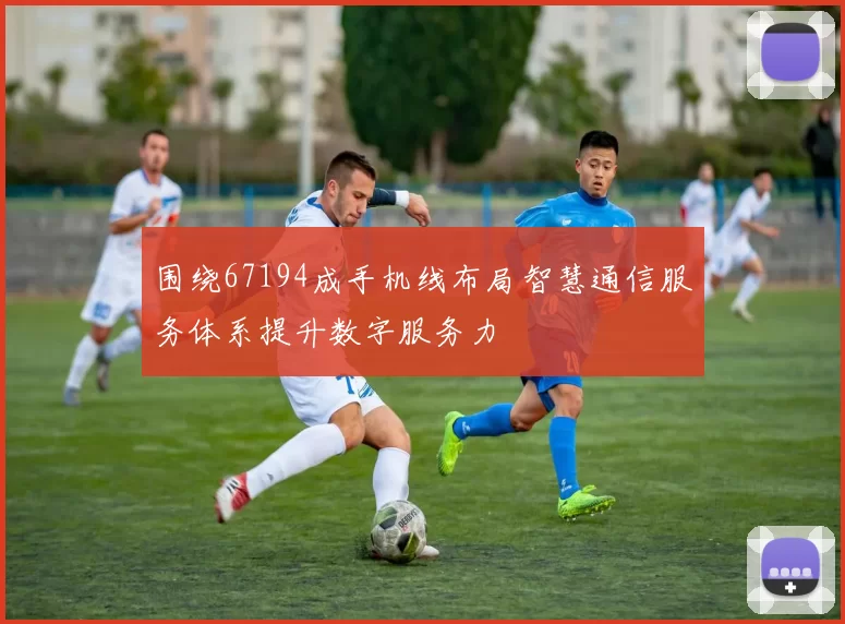 围绕67194成手机线布局智慧通信服务体系提升数字服务力