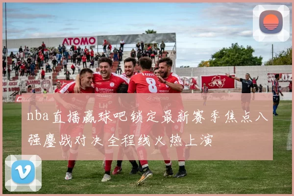 nba直播赢球吧锁定最新赛季焦点八强鏖战对决全程线火热上演