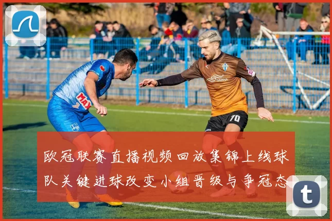 欧冠联赛直播视频回放集锦上线球队关键进球改变小组晋级与争冠态势