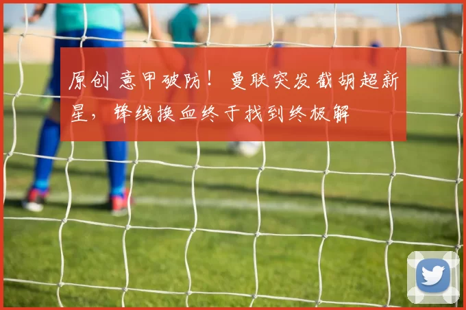 原创 意甲破防！曼联突发截胡超新星，锋线换血终于找到终极解