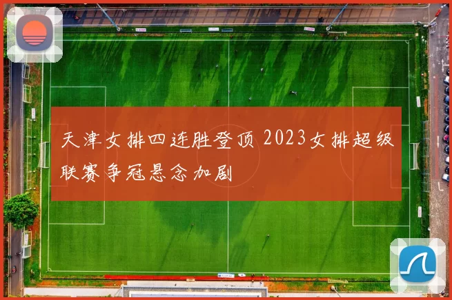天津女排四连胜登顶 2023女排超级联赛争冠悬念加剧