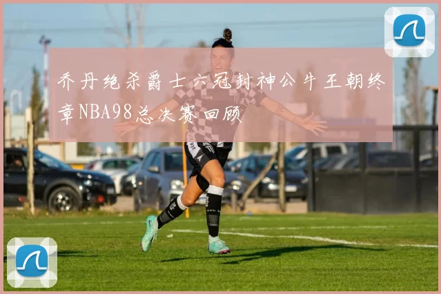 乔丹绝杀爵士六冠封神公牛王朝终章NBA98总决赛回顾