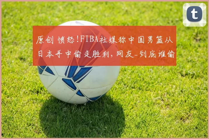 原创 愤怒!FIBA社媒称中国男篮从日本手中偷走胜利,网友_到底谁偷摸心里有数!