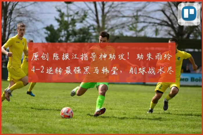 原创 陈振江指导神助攻!助朱雨玲4-2逆转最强黑马韩莹,削球战术尽显功力