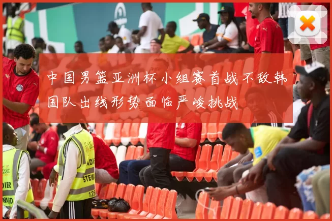 中国男篮亚洲杯小组赛首战不敌韩国队出线形势面临严峻挑战