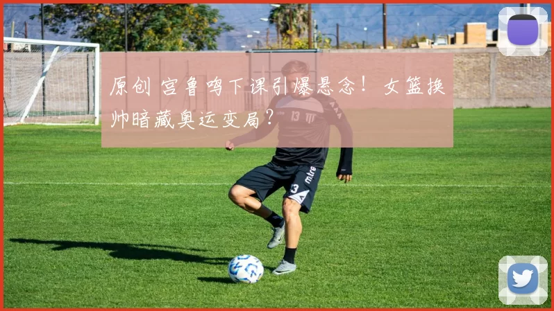 原创 宫鲁鸣下课引爆悬念！女篮换帅暗藏奥运变局？