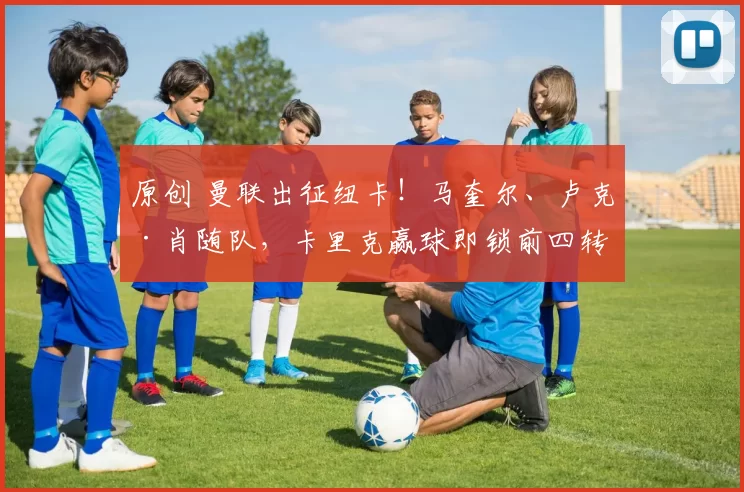 原创 曼联出征纽卡！马奎尔、卢克·肖随队，卡里克赢球即锁前四转正！