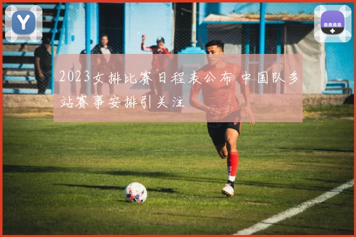 2023女排比赛日程表公布 中国队多站赛事安排引关注